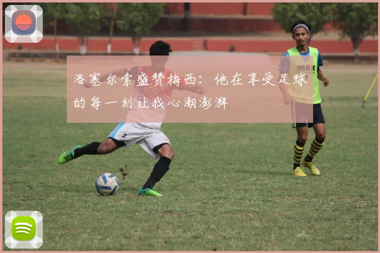 洛塞尔索盛赞梅西：他在享受足球的每一刻让我心潮澎湃