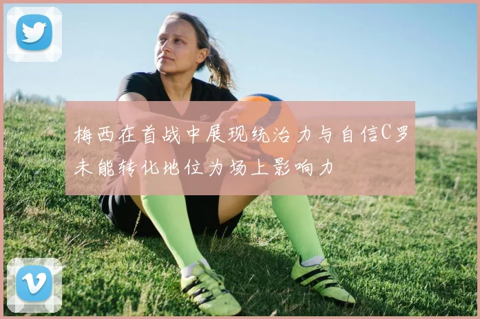 梅西在首战中展现统治力与自信C罗未能转化地位为场上影响力