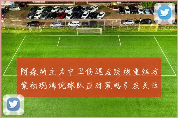 阿森纳主力中卫伤退后防线重组方案初现端倪球队应对策略引发关注