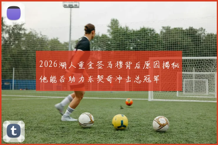 2026湖人重金签马穆背后原因揭秘他能否助力东契奇冲击总冠军
