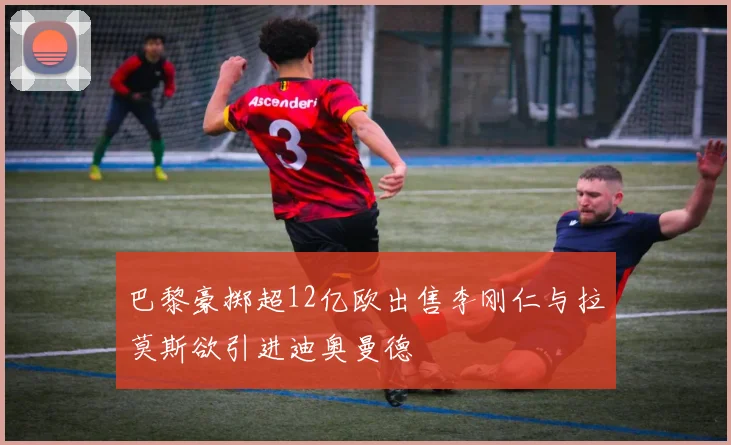 巴黎豪掷超12亿欧出售李刚仁与拉莫斯欲引进迪奥曼德